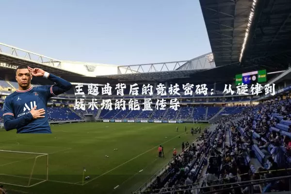 主题曲背后的竞技密码:从旋律到战术场的能量传导